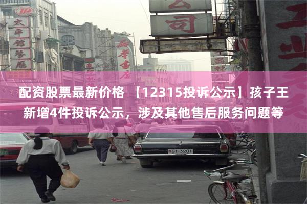 配资股票最新价格 【12315投诉公示】孩子王新增4件投诉公示，涉及其他售后服务问题等