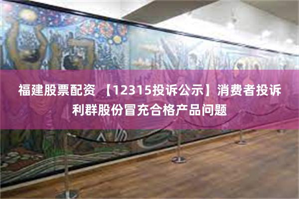 福建股票配资 【12315投诉公示】消费者投诉利群股份冒充合格产品问题