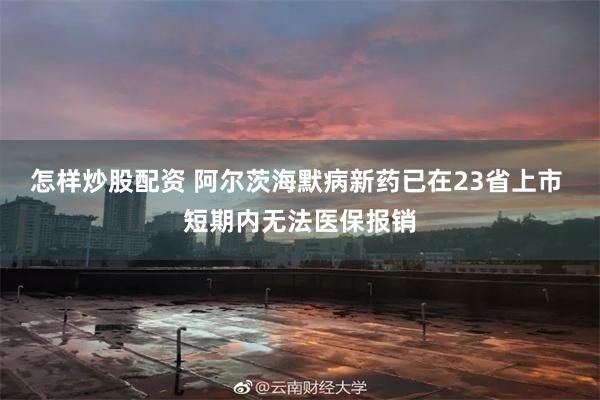 怎样炒股配资 阿尔茨海默病新药已在23省上市 短期内无法医保报销