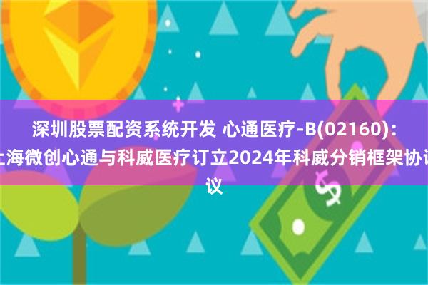 深圳股票配资系统开发 心通医疗-B(02160)：上海微创心通与科威医疗订立2024年科威分销框架协议