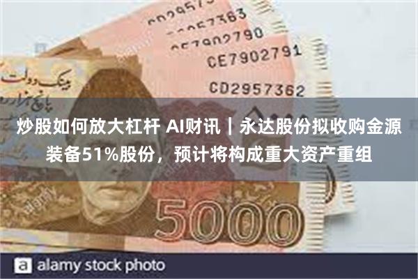 炒股如何放大杠杆 AI财讯｜永达股份拟收购金源装备51%股份，预计将构成重大资产重组