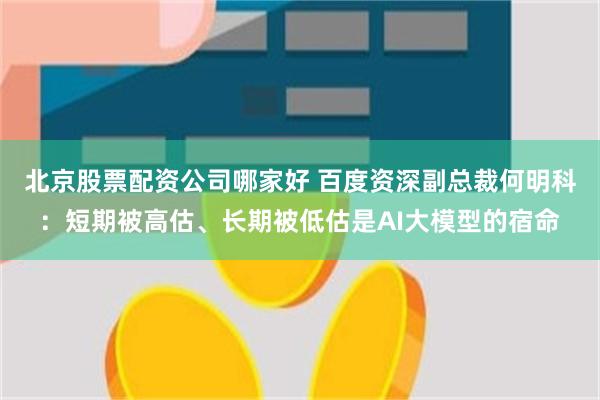 北京股票配资公司哪家好 百度资深副总裁何明科：短期被高估、长期被低估是AI大模型的宿命