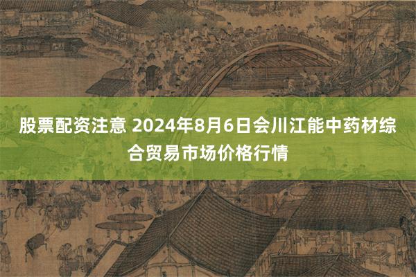 股票配资注意 2024年8月6日会川江能中药材综合贸易市场价格行情