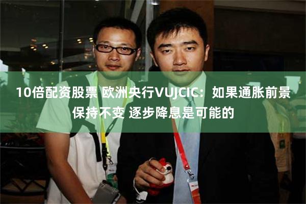 10倍配资股票 欧洲央行VUJCIC：如果通胀前景保持不变 逐步降息是可能的