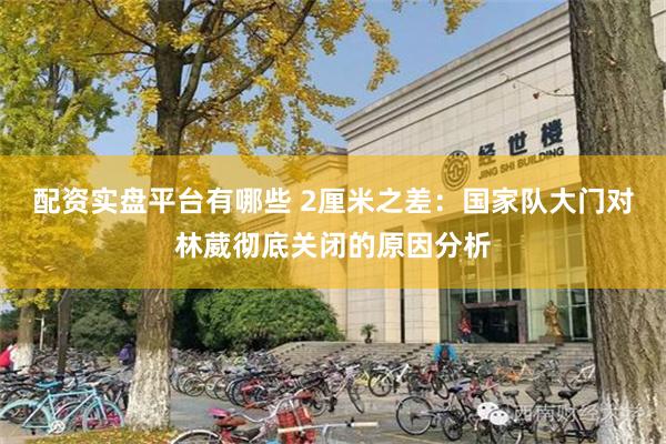 配资实盘平台有哪些 2厘米之差：国家队大门对林葳彻底关闭的原