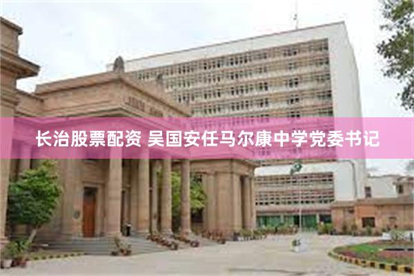 长治股票配资 吴国安任马尔康中学党委书记