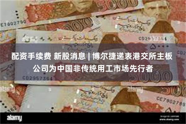 配资手续费 新股消息 | 博尔捷递表港交所主板 公司为中国非