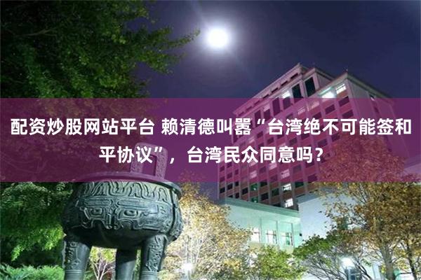 配资炒股网站平台 赖清德叫嚣“台湾绝不可能签和平协议”，台湾