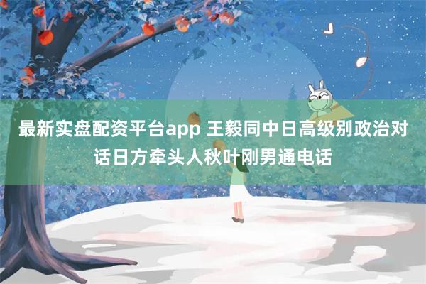 最新实盘配资平台app 王毅同中日高级别政治对话日方牵头人秋