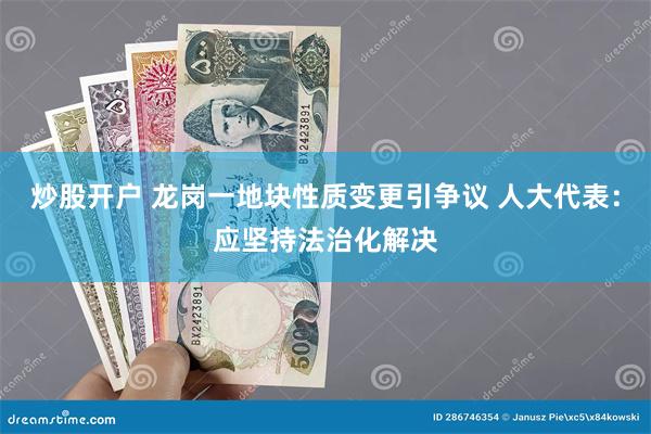 炒股开户 龙岗一地块性质变更引争议 人大代表：应坚持法治化解