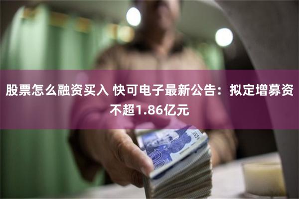 股票怎么融资买入 快可电子最新公告：拟定增募资不超1.86亿