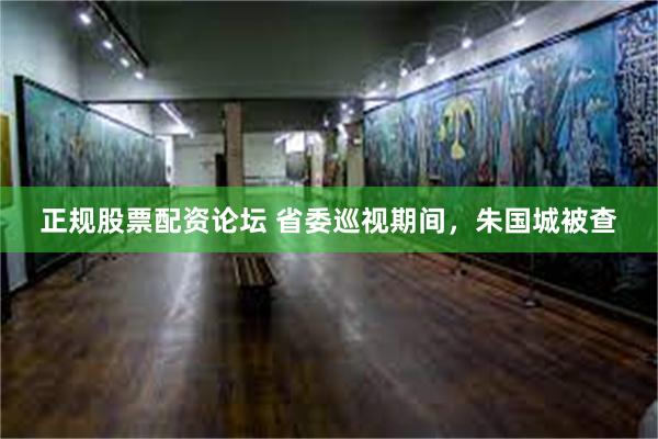 正规股票配资论坛 省委巡视期间，朱国城被查