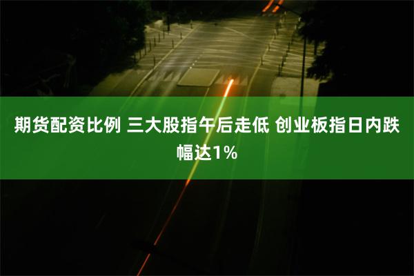 期货配资比例 三大股指午后走低 创业板指日内跌幅达1%