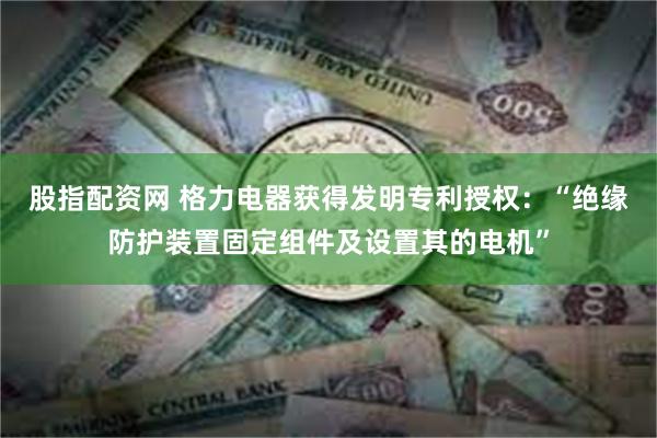 股指配资网 格力电器获得发明专利授权：“绝缘防护装置固定组件