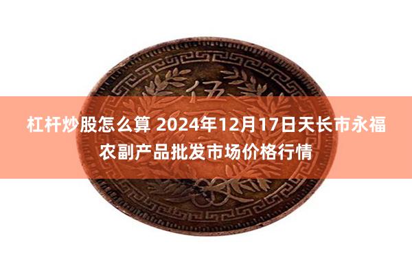 杠杆炒股怎么算 2024年12月17日天长市永福农副产品批发