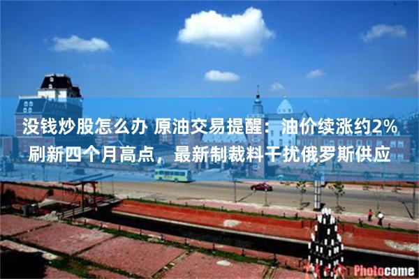 没钱炒股怎么办 原油交易提醒：油价续涨约2%刷新四个月高点，