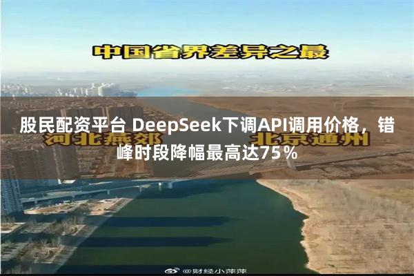 股民配资平台 DeepSeek下调API调用价格，错峰时段降