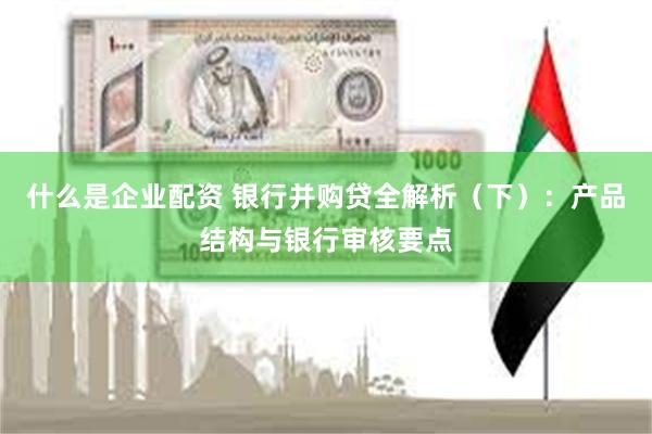 什么是企业配资 银行并购贷全解析（下）：产品结构与银行审核要