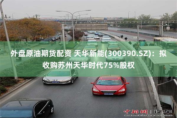 外盘原油期货配资 天华新能(300390.SZ)：拟收购苏州
